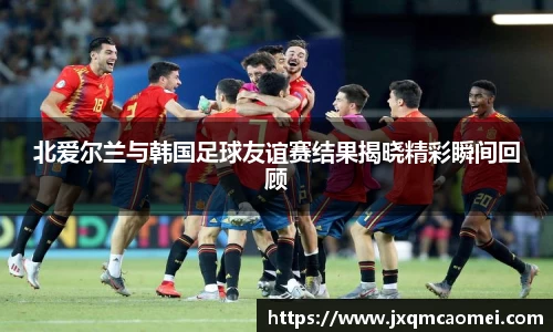 北爱尔兰与韩国足球友谊赛结果揭晓精彩瞬间回顾