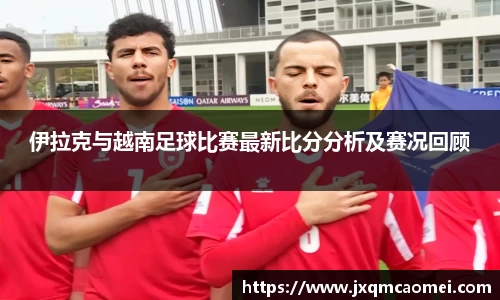 伊拉克与越南足球比赛最新比分分析及赛况回顾