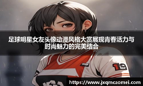 足球明星女友头像动漫风格大赏展现青春活力与时尚魅力的完美结合
