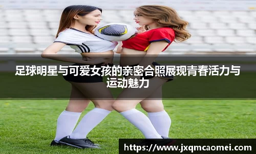 足球明星与可爱女孩的亲密合照展现青春活力与运动魅力