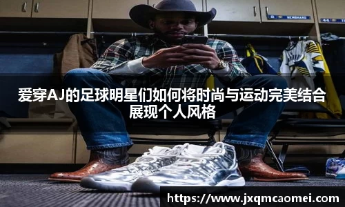爱穿AJ的足球明星们如何将时尚与运动完美结合展现个人风格