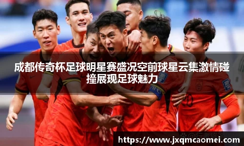 成都传奇杯足球明星赛盛况空前球星云集激情碰撞展现足球魅力